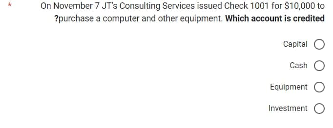 On November 7 JT's Consulting Services issued Check 1001 for $10,000 to
?purchase a computer and other equipment. Which account is credited
Capital O
Cash
Equipment O
Investment O