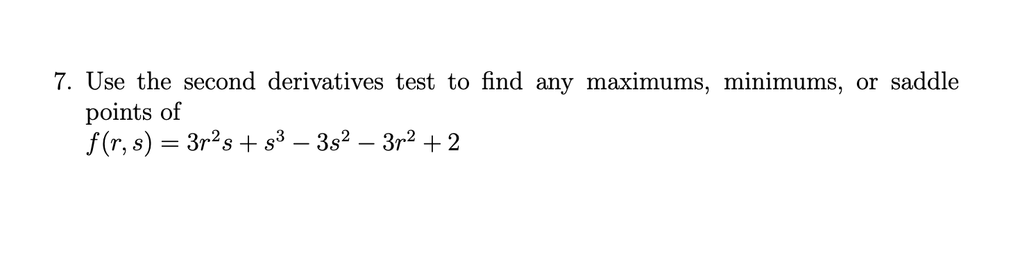 7. Use the second derivatives test to find any maximums, minimums, or saddle
points of
f (r, s) = 3r?s + s³ – 3s? – 3r2 +2
