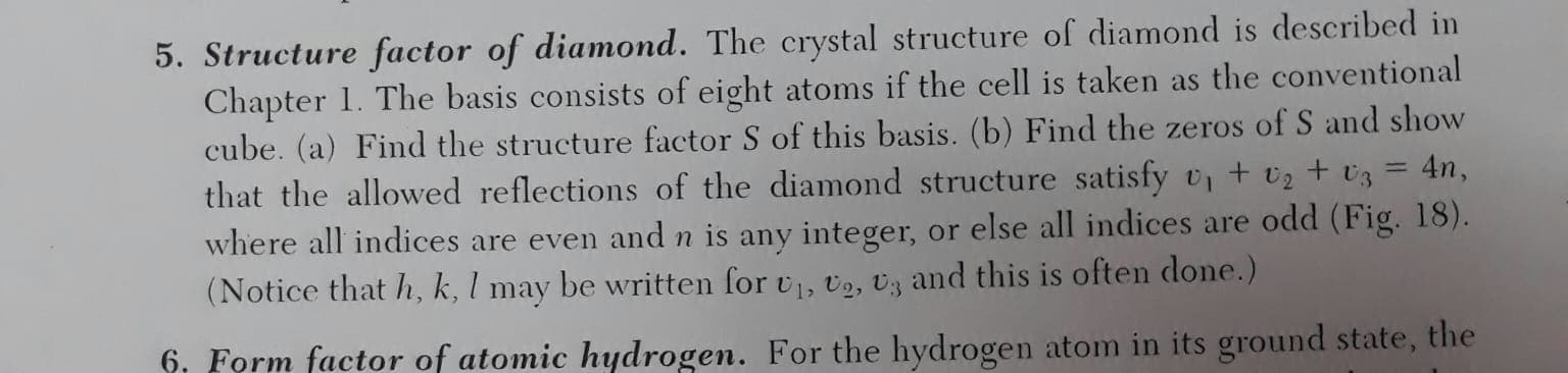 5. Structure factor of diamond. The crystal structure of diamond is described in
Chapter 1. The basis consists of eight atoms if the cell is taken as the conventional
cube. (a) Find the structure factor S of this basis. (b) Find the zeros of S and show
that the allowed reflections of the diamond structure satisfy v, + v2+ Uz
where all indices are even and n is any integer, or else all indices are odd (Fig. 18).
(Notice that h, k, l may be written for v, v2, Uz and this is often done.)
4n,
%3D
