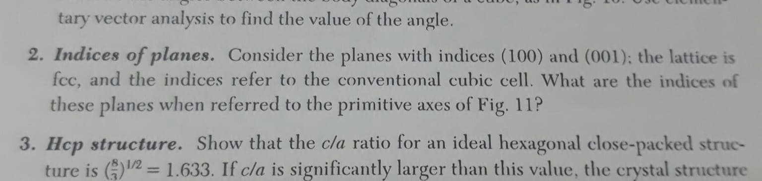 Indices of planes. Consider the planes with indices (100) and (001); the lattice is
fcc, and the indices refer to the conventional cubic cell. What are the indices of
these planes when referred to the primitive axes of Fig. 11?
