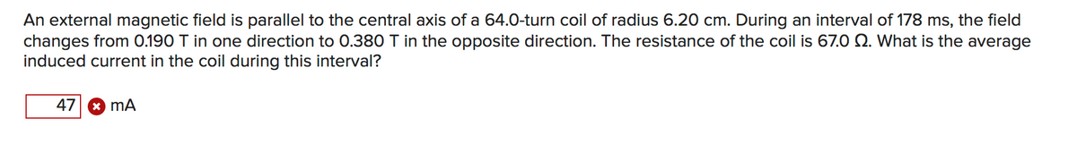 An external magnetic field is parallel to the central axis of a 64.0-turn coil of radius 6.20 cm. During an interval of 178 ms, the field
changes from 0.190 T in one direction to 0.380 T in the opposite direction. The resistance of the coil is 67.0 Q. What is the average
induced current in the coil during this interval?
47 8 mA

