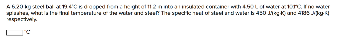 A 6.20-kg steel ball at 19.4°C is dropped from a height of 11.2 m into an insulated container with 4.50 L of water at 10.1°C. If no water
splashes, what is the final temperature of the water and steel? The specific heat of steel and water is 450 J/(kg-K) and 4186 J/(kg-K)
respectively.
|°C
