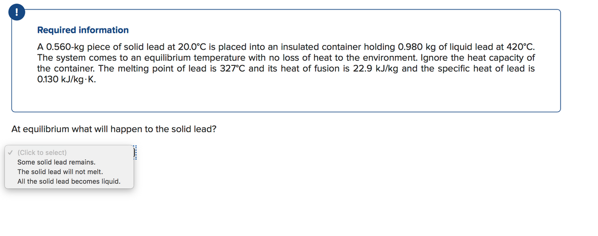 Required information
A 0.560-kg piece of solid lead at 20.0°C is placed into an insulated container holding 0.980 kg of liquid lead at 420°C.
The system comes to an equilibrium temperature with no loss of heat to the environment. Ignore the heat capacity of
the container. The melting point of lead is 327°C and its heat of fusion is 22.9 kJ/kg and the specific heat of lead is
0.130 kJ/kg K.
At equilibrium what will happen to the solid lead?
v (Click to select)
Some solid lead remains.
The solid lead will not melt.
All the solid lead becomes liquid.
