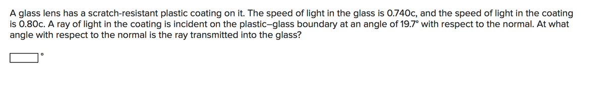 A glass lens has a scratch-resistant plastic coating on it. The speed of light in the glass is 0.740c, and the speed of light in the coating
is 0.80c. A ray of light in the coating is incident on the plastic-glass boundary at an angle of 19.7° with respect to the normal. At what
angle with respect to the normal is the ray transmitted into the glass?
