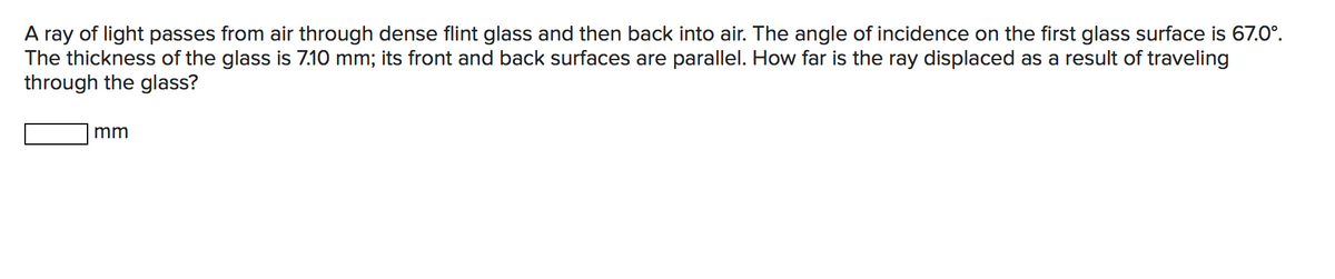 A ray of light passes from air through dense flint glass and then back into air. The angle of incidence on the first glass surface is 67.0°.
The thickness of the glass is 7.10 mm; its front and back surfaces are parallel. How far is the ray displaced as a result of traveling
through the glass?
mm
