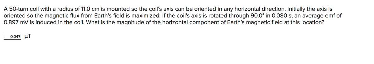 A 50-turn coil with a radius of 11.0 cm is mounted so the coil's axis can be oriented in any horizontal direction. Initially the axis is
oriented so the magnetic flux from Earth's field is maximized. If the coil's axis is rotated through 90.0° in O.080 s, an average emf of
0.897 mV is induced in the coil. What is the magnitude of the horizontal component of Earth's magnetic field at this location?
0.047 uT
