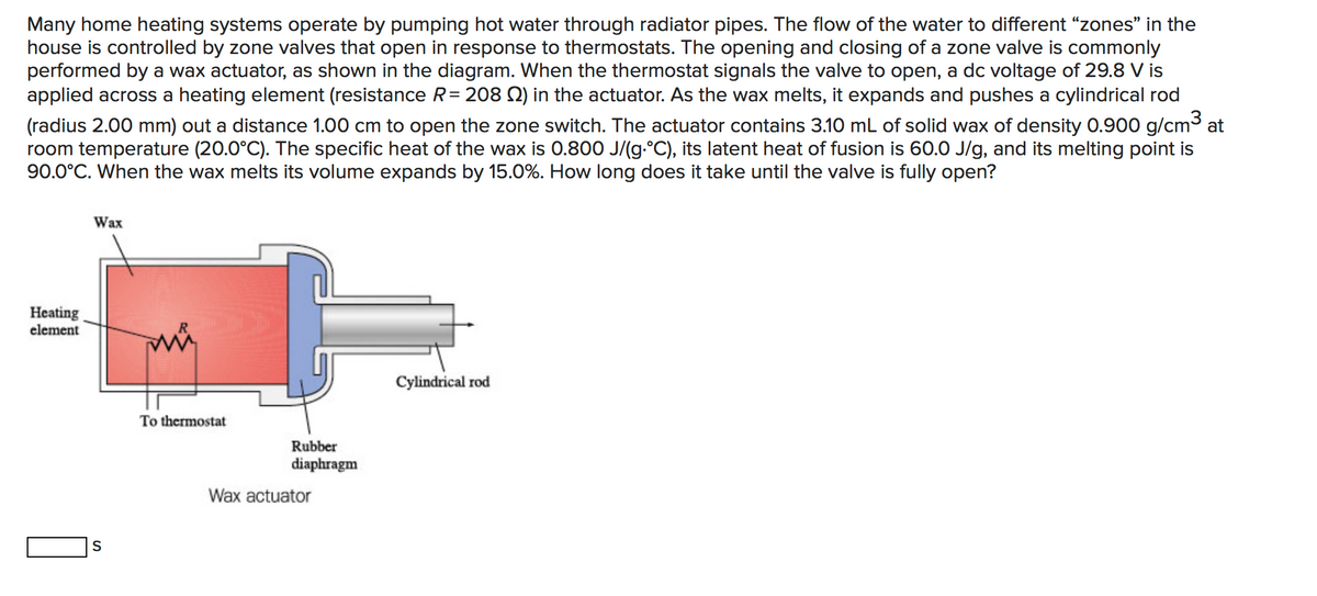 Many home heating systems operate by pumping hot water through radiator pipes. The flow of the water to different “zones" in the
house is controlled by zone valves that open in response to thermostats. The opening and closing of a zone valve is commonly
performed by a wax actuator, as shown in the diagram. When the thermostat signals the valve to open, a dc voltage of 29.8 V is
applied across a heating element (resistance R= 208 Q) in the actuator. As the wax melts, it expands and pushes a cylindrical rod
(radius 2.00 mm) out a distance 1.00 cm to open the zone switch. The actuator contains 3.10 mL of solid wax of density 0.900 g/cm³ at
room temperature (20.0°C). The specific heat of the wax is 0.800 J/(g.°C), its latent heat of fusion is 60.0 J/g, and its melting point is
90.0°C. When the wax melts its volume expands by 15.0%. How long does it take until the valve is fully open?
Wax
Heating
element
Cylindrical rod
To thermostat
Rubber
diaphragm
Wax actuator
