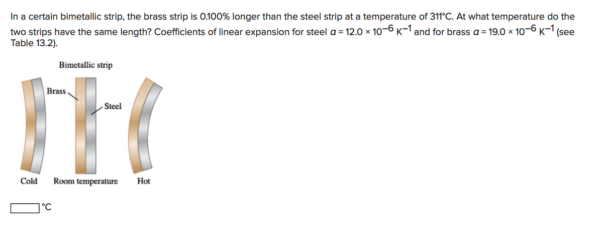 In a certain bimetallic strip, the brass strip is 0.100% longer than the steel strip at a temperature of 311°C. At what temperature do the
two strips have the same length? Coefficients of linear expansion for steel a = 12.0 × 106 K-1 and for brass a= 19.0 × 10-6 K-1 (see
Table 13.2).
Bimetallic strip
Brass.
- Steel
Cold
Room temperature
Hot
1°C
