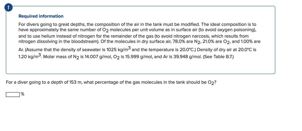 !
Required information
For divers going to great depths, the composition of the air in the tank must be modified. The ideal composition is to
have approximately the same number of O2 molecules per unit volume as in surface air (to avoid oxygen poisoning),
and to use helium instead of nitrogen for the remainder of the gas (to avoid nitrogen narcosis, which results from
nitrogen dissolving in the bloodstream). Of the molecules in dry surface air, 78.0% are N2, 21.0% are 02, and 1.00% are
Ar. (Assume that the density of seawater is 1025 kg/m³ and the temperature is 20.0°C.) Density of dry air at 20.0°C is
1.20 kg/m3. Molar mass of N2 is 14.007 g/mol, 02 is 15.999 g/mol, and Ar is 39.948 g/mol. (See Table B.7.)
For a diver going to a depth of 153 m, what percentage of the gas molecules in the tank should be 02?
| %
