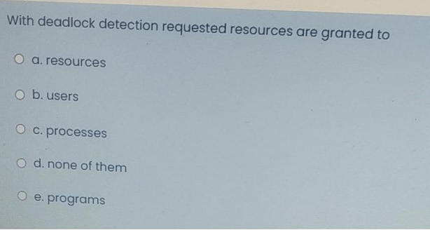 With deadlock detection requested resources are granted to
O a. resources
O b. users
O c. processes
O d. none of them
O e. programs