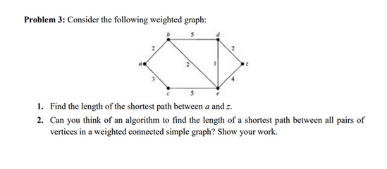 Problem 3: Consider the following weighted graph:
1. Find the length of the shortest path between a and z.
2. Can you think of an algorithm to find the length of a shortest path between all pairs of
vertices in a weighted connected simple graph? Show your work.