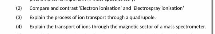 (2)
Compare and contrast 'Electron ionisation' and 'Electrospray ionisation'
(3)
Explain the process of ion transport through a quadrupole.
(4)
Explain the transport of ions through the magnetic sector of a mass spectrometer.
