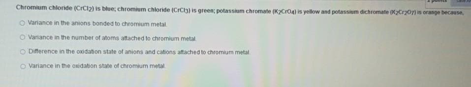 Chromium chloride (CrC12) is blue; chromium chloride (CrC13) is green; potassium chromate (K2CrO4) is yellow and potassium dichromate (K2Cr207) is orange because,
O Variance in the anions bonded to chromium metal.
O Variance in the number of atoms attached to chromium metal.
O Difference in the oxidation state of anions and cations attached to chromium metal.
O Variance in the oxidation state of chromium metal.
