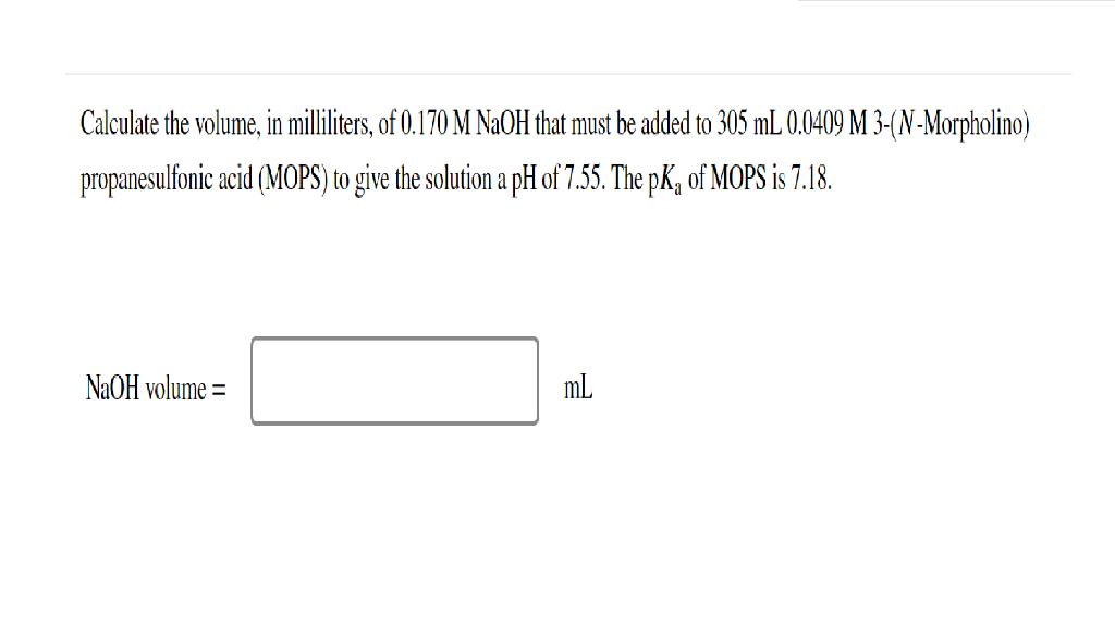 Calculate the volume, in milliliters, of 0.170 M NaOH that must be added to 305 mL 0.0409 M 3-(N-Morpholino)
propanesulfonic acid (MOPS) to give the solution a pH of 7.55. The pK, of MOPS is 7.18.
NAOH volume =
mL
