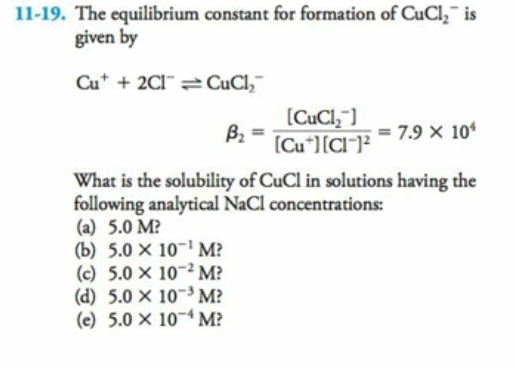 11-19. The equilibrium constant for formation of CuCl,¯ is
given by
Cu* + 2CI¯ CuCl,¯
(CuCl,"]
B2
(Cu*][CI¯]²
= 7.9 × 10
What is the solubility of CuCl in solutions having the
following analytical NaCl concentrations:
(a) 5.0 M?
(b) 5.0 × 10-' M?
(c) 5.0 × 10-2 M?
(d) 5.0 × 10~3 M?
(e) 5.0 × 10~4 M?
