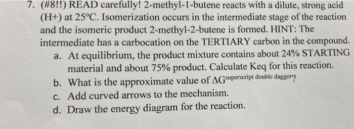 7. (#8!!) READ carefully! 2-methyl-1-butene reacts with a dilute, strong acid
(H+) at 25°C. Isomerization occurs in the intermediate stage of the reaction
and the isomeric product 2-methyl-2-butene is formed. HINT: The
intermediate has a carbocation on the TERTIARY carbon in the compound.
a. At equilibrium, the product mixture contains about 24% STARTING
material and about 75% product. Calculate Keq for this reaction.
b. What is the approximate value of AGSuperscript double daggero
C. Add curved arrows to the mechanism.
d. Draw the energy diagram for the reaction.
