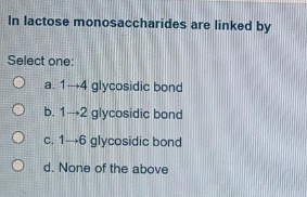 In lactose monosaccharides are linked by
Select one:
a. 1-4 glycosidic bond
O b. 1-2 glycosidic bond
c. 1--6 glycosidic bond
d. None of the above
