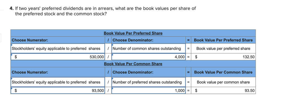 4. If two years' preferred dividends are in arrears, what are the book values per share of
the preferred stock and the common stock?
Book Value Per Preferred Share
Choose Numerator:
| Choose Denominator:
Book Value Per Preferred Share
Stockholders' equity applicable to preferred shares
| Number of common shares outstanding
Book value per preferred share
530,000 /
4,000 =
132.50
Book Value Per Common Share
Choose Numerator:
| Choose Denominator:
Book Value Per Common Share
Stockholders' equity applicable to preferred shares
|Number of preferred shares outstanding
Book value per common share
$
93,500 /
1,000 =
93.50
%24
