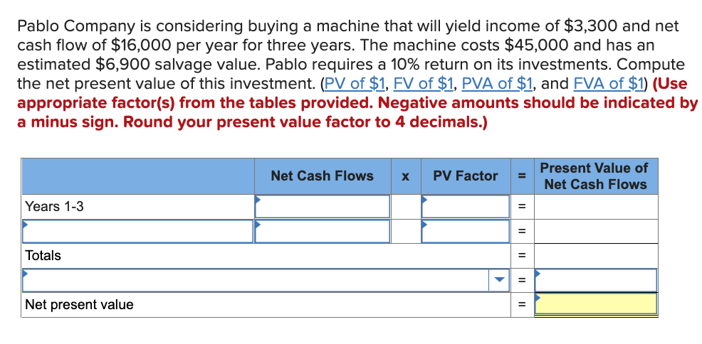 Pablo Company is considering buying a machine that will yield income of $3,300 and net
cash flow of $16,000 per year for three years. The machine costs $45,000 and has an
estimated $6,900 salvage value. Pablo requires a 10% return on its investments. Compute
the net present value of this investment. (PV of $1, FV of $1, PVA of $1, and FVA of $1) (Use
appropriate factor(s) from the tables provided. Negative amounts should be indicated by
a minus sign. Round your present value factor to 4 decimals.)
Net Cash Flows X PV Factor
Present Value of
Net Cash Flows
Years 1-3
Totals
Net present value
=
=
=
=
=