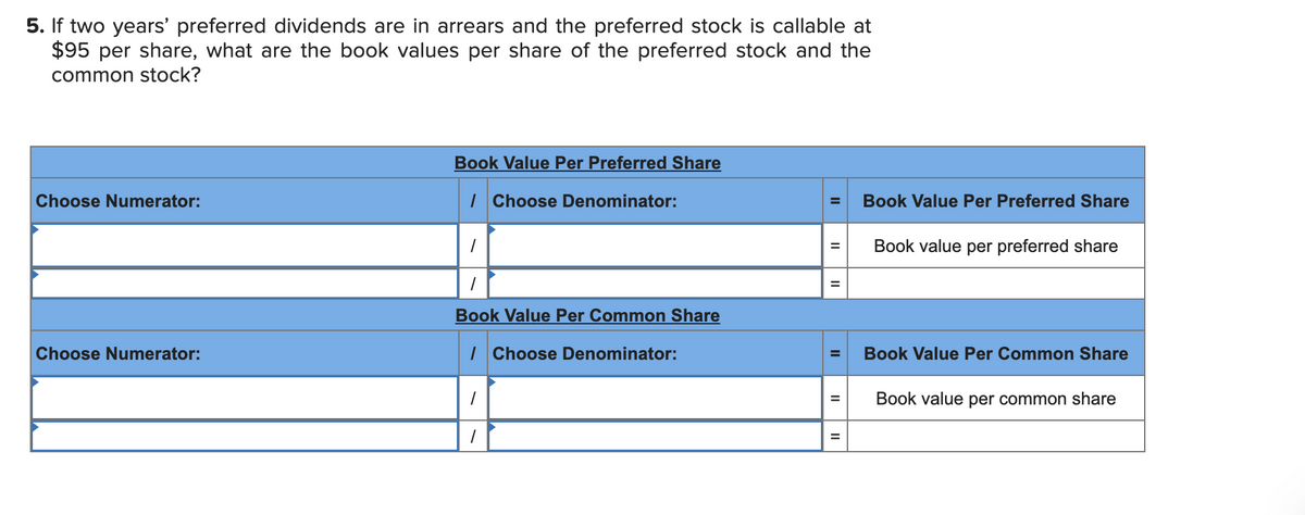 5. If two years' preferred dividends are in arrears and the preferred stock is callable at
$95 per share, what are the book values per share of the preferred stock and the
common stock?
Book Value Per Preferred Share
Choose Numerator:
I Choose Denominator:
Book Value Per Preferred Share
Book value per preferred share
Book Value Per Common Share
Choose Numerator:
| Choose Denominator:
Book Value Per Common Share
Book value per common share
II
II
II
II
II
