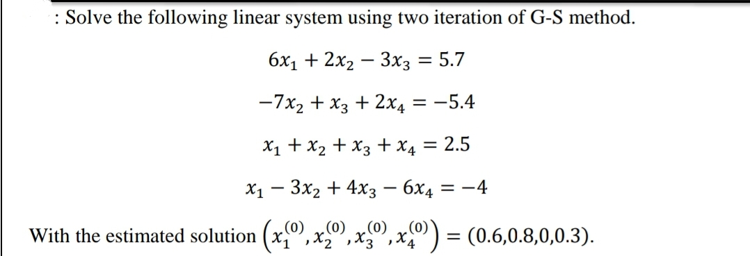 : Solve the following linear system using two iteration of G-S method.
бх, + 2x2 — Зхз3 5.7
%3D
-7x2 + x3 + 2x4 = -5.4
X1 + X2 + x3 + x4 = 2.5
Х1 — Зх2 + 4xз — бх4
= -4
(0)
With the estimated solution (x,0,x,
= (0.6,0.8,0,0.3).
