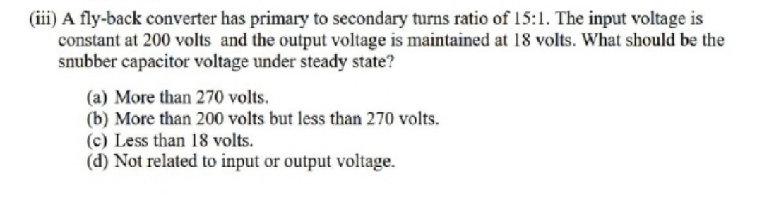 (iii) A fly-back converter has primary to secondary turns ratio of 15:1. The input voltage is
constant at 200 volts and the output voltage is maintained at 18 volts. What should be the
snubber capacitor voltage under steady state?
(a) More than 270 volts.
(b) More than 200 volts but less than 270 volts.
(c) Less than 18 volts.
(d) Not related to input or output voltage.
