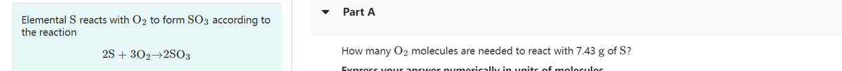 Elemental S reacts with O₂ to form SO3 according to
the reaction
2S + 302 2SO3
Part A
How many O2 molecules are needed to react with 7.43 g of S?
Express your answer numerically in units of molecules