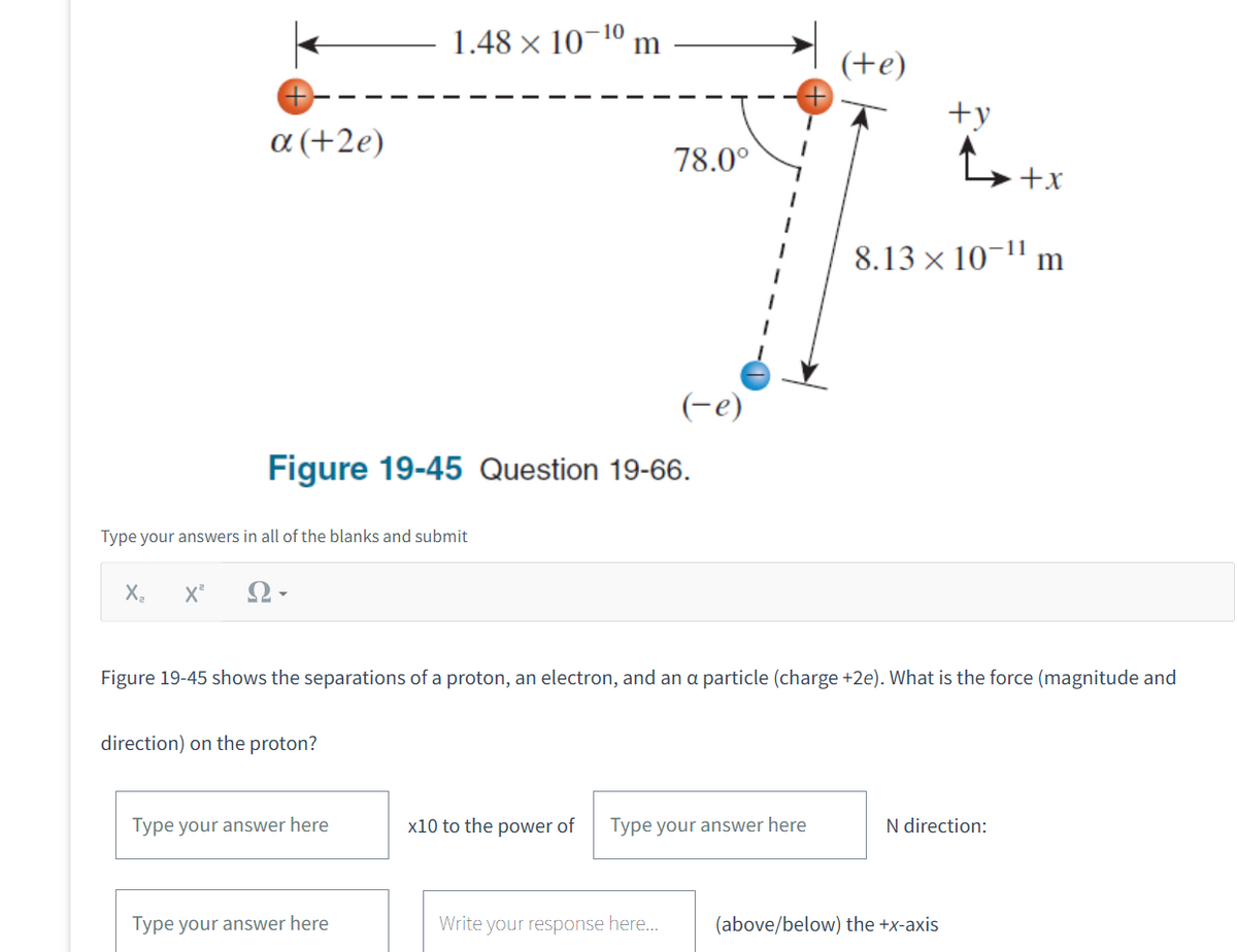 α (+2e)
X₂ X²
Type your answers in all of the blanks and submit
10
1.48 × 10 m
Figure 19-45 Question 19-66.
direction) on the proton?
Type your answer here
Type your answer here
78.0⁰
x10 to the power of
(-e)
Figure 19-45 shows the separations of a proton, an electron, and an a particle (charge +2e). What is the force (magnitude and
Write your response here...
Type your answer here
(te)
+y
8.13 × 10-¹1 m
+x
N direction:
(above/below) the +x-axis