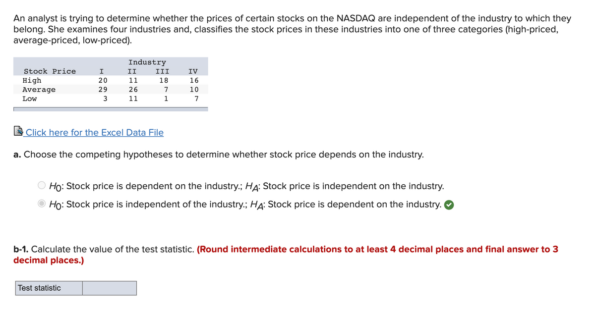 An analyst is trying to determine whether the prices of certain stocks on the NASDAQ are independent of the industry to which they
belong. She examines four industries and, classifies the stock prices in these industries into one of three categories (high-priced,
average-priced, low-priced).
Industry
Stock Price
II
III
IV
High
20
11
18
16
Average
29
26
7
10
Low
3
11
1
7
Click here for the Excel Data File
a. Choose the competing hypotheses to determine whether stock price depends on the industry.
Ho: Stock price is dependent on the industry.; HA: Stock price is independent on the industry.
Ho: Stock price is independent of the industry.; HẠ: Stock price is dependent on the industry.
b-1. Calculate the value of the test statistic. (Round intermediate calculations to at least 4 decimal places and final answer to 3
decimal places.)
Test statistic
