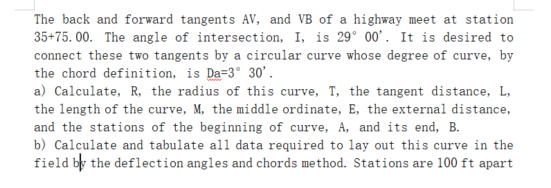 The back and forward tangents AV, and VB of a highway meet at station
35+75.00. The angle of intersection, I, is 29° 00'. It is desired to
connect these two tangents by a circular curve whose degree of curve, by
the chord definition, is Da=3° 30'.
a) Calculate, R, the radius of this curve, T, the tangent distance, L,
the length of the curve, M, the middle ordinate, E, the external distance,
and the stations of the beginning of curve, A, and its end, B.
b) Calculate and tabulate all data required to lay out this curve in the
field by the deflection angles and chords method. Stations are 100 ft apart