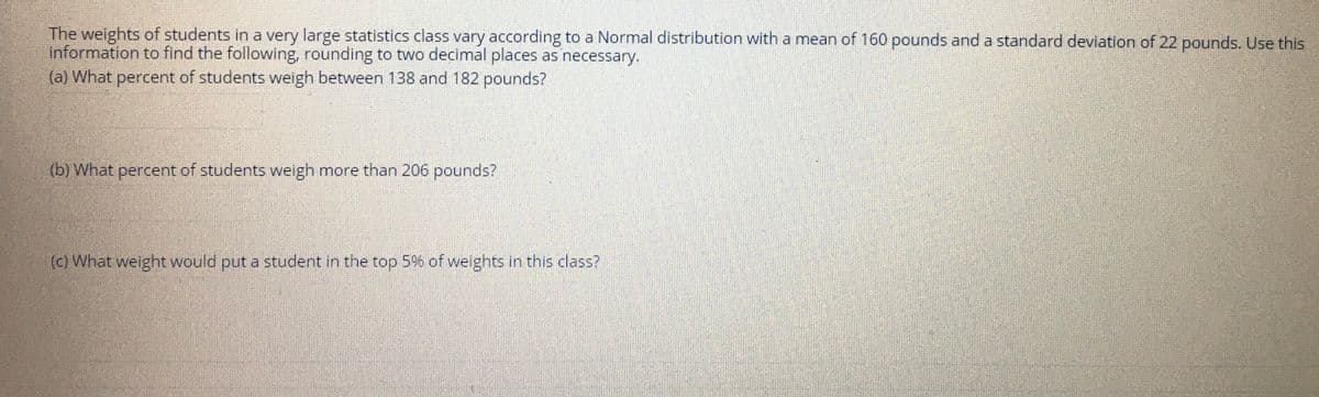 The weights of students in a very large statistics class vary according to a Normal distribution with a mean of 160 pounds and a standard deviation of 22 pounds. Use this
information to find the following, rounding to two decimal places as necessary.
(a) What percent of students weigh between 138 and 182 pounds?
(b) What percent of students weigh more than 206 pounds?
(c) What weight would put a student in the top 5% of weights in this class?
