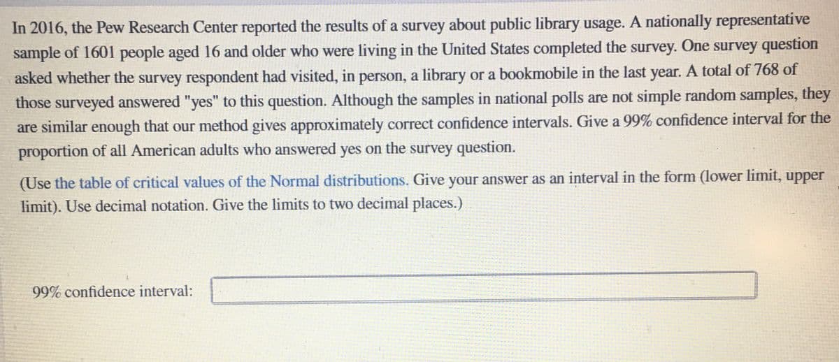 In 2016, the Pew Research Center reported the results of a survey about public library usage. A nationally representative
sample of 1601 people aged 16 and older who were living in the United States completed the survey. One survey question
asked whether the survey respondent had visited, in person, a library or a bookmobile in the last year. A total of 768 of
those surveyed answered "yes" to this question. Although the samples in national polls are not simple random samples, they
are similar enough that our method gives approximately correct confidence intervals. Give a 99% confidence interval for the
proportion of all American adults who answered yes on the survey question.
(Use the table of critical values of the Normal distributions. Give your answer as an interval in the form (lower limit, upper
limit). Use decimal notation. Give the limits to two decimal places.)
99% confidence interval:
