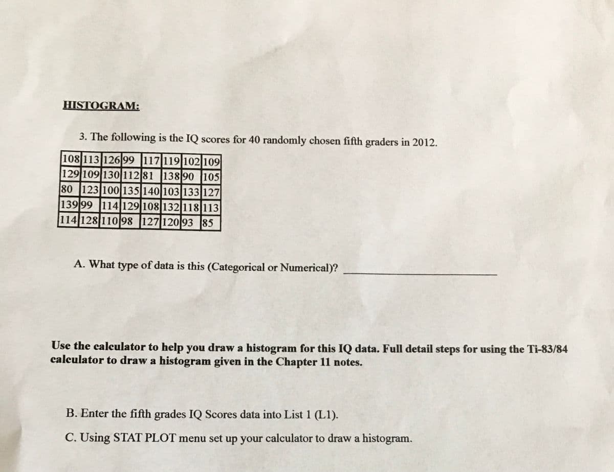 HISTOGRAM:
3. The following is the IQ scores for 40 randomly chosen fifth graders in 2012.
108 113 12699 117 119|102 109
129 109 130112 81 13890 105
80 123 100 135 140 103 133 127
139 99 114129|108 132118 113
114 128 110 98 127 120 93 85
A. What type of data is this (Categorical or Numerical)?
Use the calculator to help you draw a histogram for this IQ data. Full detail steps for using the Ti-83/84
calculator to draw a histogram given in the Chapter 11 notes.
B. Enter the fifth grades IQ Scores data into List 1 (L1).
C. Using STAT PLOT menu set up your calculator to draw a histogram.
