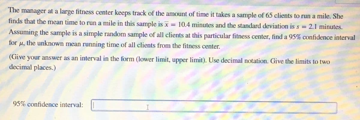 The manager at a large fitness center keeps track of the amount of time it takes a sample of 65 clients to run a mile. She
finds that the mean time to run a mile in this sample is x = 10.4 minutes and the standard deviation is s = 2.1 minutes.
Assuming the sample is a simple random sample of all clients at this particular fitness center, find a 95% confidence interval
H, the unknown mean running time of all clients from the fitness center.
for
(Give your answer as an interval in the form (lower limit, upper limit). Use decimal notation. Give the limits to two
decimal places.)
95% confidence interval:

