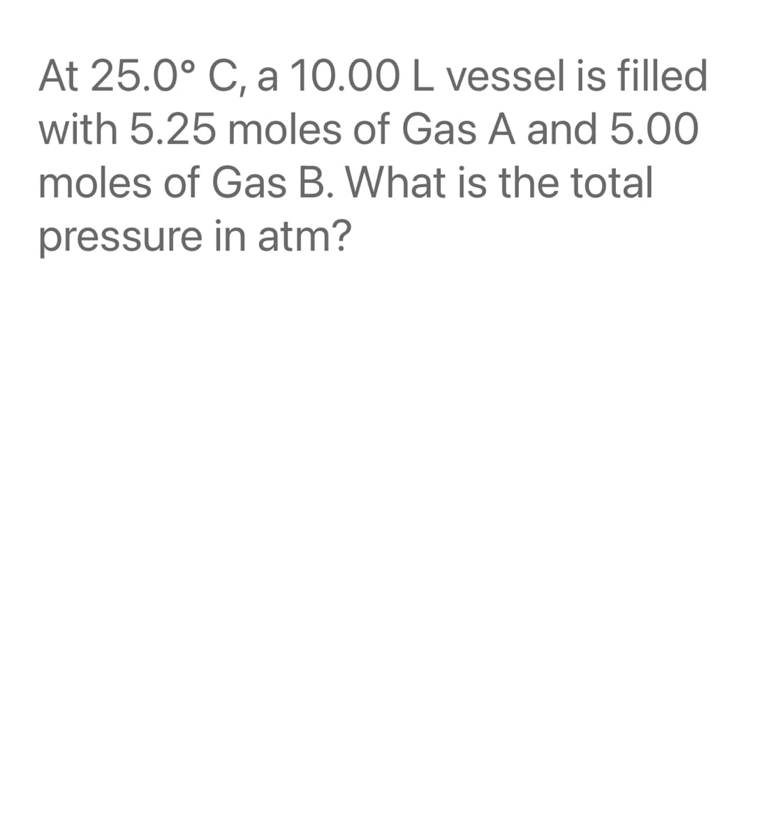 At 25.0° C, a 10.00 L vessel is filled
with 5.25 moles of Gas A and 5.00
moles of Gas B. What is the total
pressure in atm?
