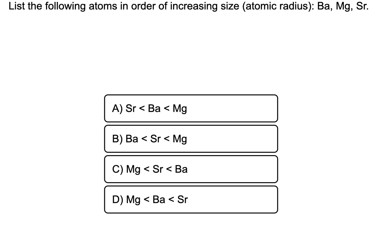 List the following atoms in order of increasing size (atomic radius): Ba, Mg, Sr.
A) Sr < Ba < Mg
B) Ba < Sr < Mg
C) Mg < Sr < Ba
D) Mg < Ba < Sr
