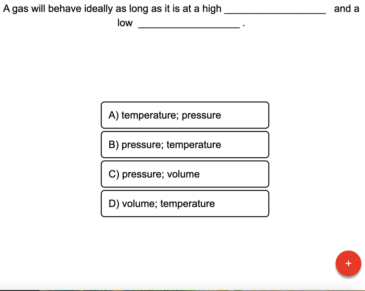 A gas will behave ideally as long as it is at a high
and a
low
A) temperature; pressure
B) pressure; temperature
C) pressure; volume
D) volume; temperature
+
