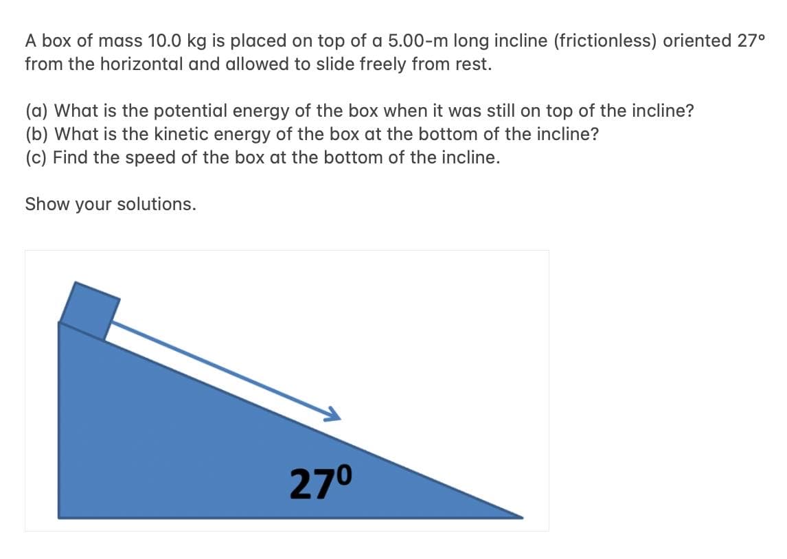 A box of mass 10.0 kg is placed on top of a 5.00-m long incline (frictionless) oriented 27°
from the horizontal and allowed to slide freely from rest.
(a) What is the potential energy of the box when it was still on top of the incline?
(b) What is the kinetic energy of the box at the bottom of the incline?
(c) Find the speed of the box at the bottom of the incline.
Show your solutions.
27⁰