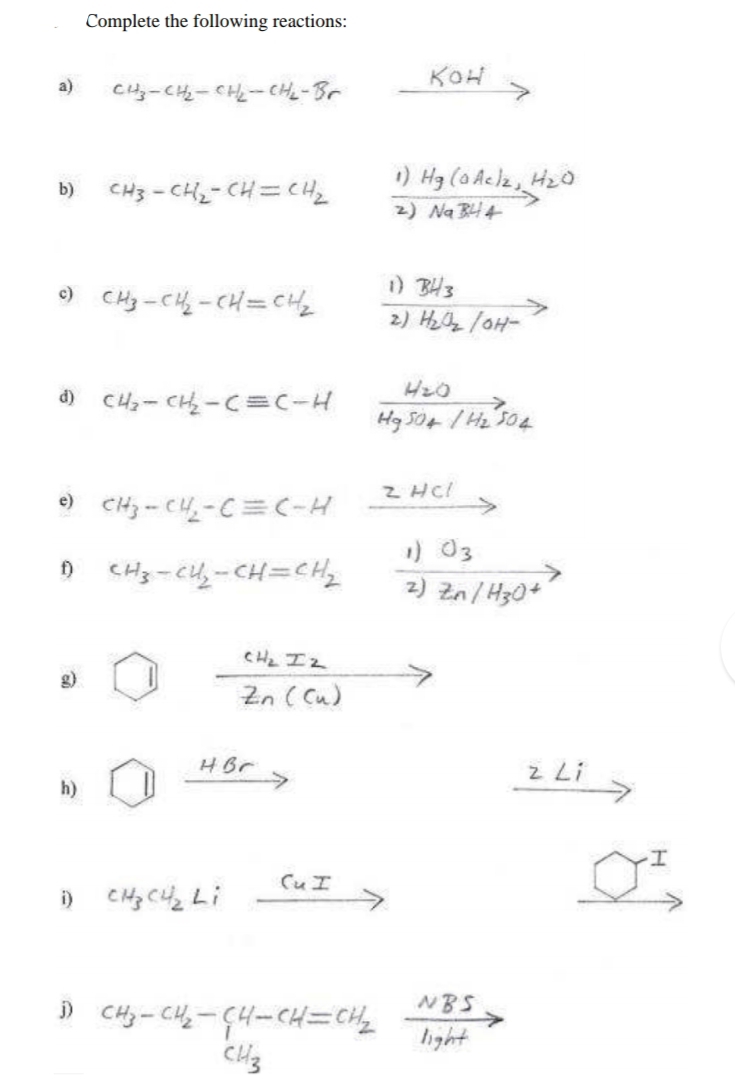 Complete the following reactions:
KOH
a)
CH-CH-CH-CHL-Br
CH3 - CH2- CH=CH
1) Hg (oAclz, H20
2) Na BH4
b)
) CHy-CH -CH=CH2
) BH3
2) Hzz lOH-
d) C4- CH - C=c-H
504
) CHj - CH-C=(-H
Z HC!
->
1) 03
z) Zn/H30+
f)
CH2 IZ
g)
Zn ( Cu)
HBr
->
z Li
h)
Cuエ
i)
NBS
) Cy-C4-4-Cエニ
hight
