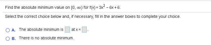 Find the absolute minimum value on [0, co) for f(x) = 3x - 6x + 6.
Select the correct choice below and, if necessary, fill in the answer boxes to complete your choice.
A. The absolute minimum is
at x =
B. There is no absolute minimum.
