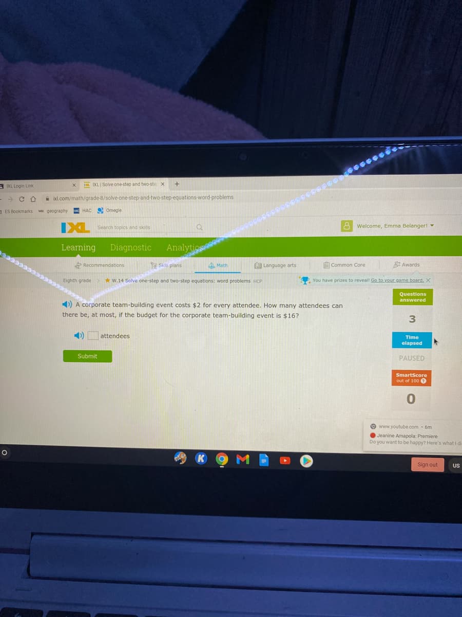 3 IXL Login Link
IN IXL Solve one-step and two-ste x
-> C A
A ixl.com/math/grade-8/solve-one-step-and-two-step-equations-word-problems
aES Bookmarks wox geography
E HAC Omegle
Search topis and skills
8 Welcome, Emma Belanger!
Learning
Diagnostic
Analytics
Recommendations
Skli plans
Math
O Language arts
ECommon Core
Awards
Eighth grade
*W.14 Solve one-step and two-step equations: word problems HCP
S You have prizes to reveal! Go to vour game board. X
Questions
answered
) A corporate team-building event costs $2 for every attendee. How many attendees can
there be, at most, if the budget for the corporate team-building event is $16?
attendees
Time
elapsed
Submit
PAUSED
SmartScore
out of 100 O
O www.youtube.com 6m
O Jeanine Amapola: Premiere
Do you want to be happy? Here's what I di
Sign out
US
