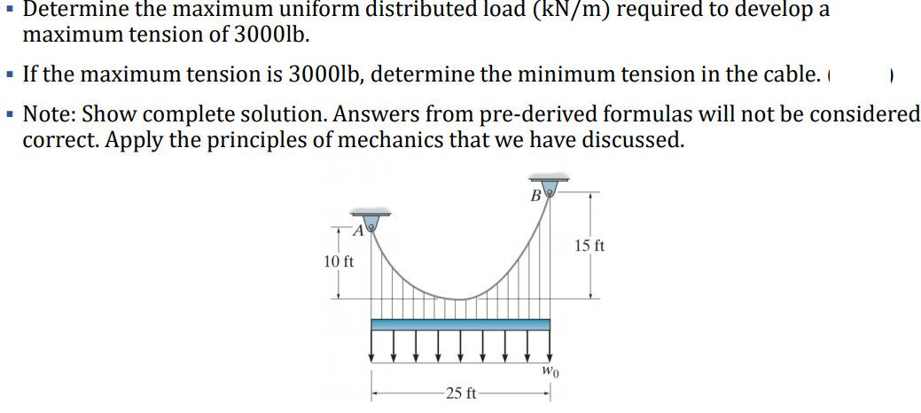 · Determine the maximum uniform distributed load (kN/m) required to develop a
maximum tension of 3000lb.
- If the maximum tension is 3000lb, determine the minimum tension in the cable. I
· Note: Show complete solution. Answers from pre-derived formulas will not be considered
correct. Apply the principles of mechanics that we have discussed.
B
15 ft
10 ft
Wo
-25 ft
