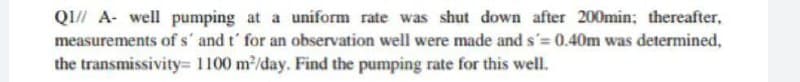 QI/A- well pumping at a uniform rate was shut down after 200min; thereafter,
measurements of s' and t' for an observation well were made and s'= 0.40m was determined,
the transmissivity= 1100 m²/day. Find the pumping rate for this well.