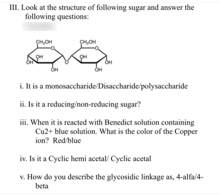 III. Look at the structure of following sugar and answer the
following questions:
CH,OH
CH,OH
он
он
i. It is a monosaccharide/Disaccharide/polysaccharide
ii. Is it a reducing/non-reducing sugar?
iii. When it is reacted with Benedict solution containing
Cu2+ blue solution. What is the color of the Copper
ion? Red/blue
iv. Is it a Cyclic hemi acetal/ Cyclic acetal
v. How do you describe the glycosidic linkage as, 4-alfa/4-
beta
