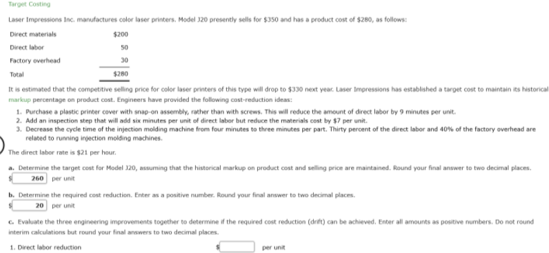 Target Costing
Laser Impressions Inc. manufactures color laser printers. Model 320 presently sells for $350 and has a product cost of $280, as follows:
Direct materials
$200
Direct labor
50
Factory overhead
30
Total
$280
It is estimated that the competitive selling price for color laser printers of this type will drop to $330 next year. Laser Impressions has established a target cost to maintain its historical
markup percentage on product cost. Engineers have provided the following cost-reduction ideas:
1. Purchase a plastic printer cover with snap-on assembly, rather than with screws. This will reduce the amount of direct labor by 9 minutes per unit.
2. Add an inspection step that will add six minutes per unit of direct labor but reduce the materials cost by $7 per unit.
3. Decrease the cycle time of the injection molding machine from four minutes to three minutes per part. Thirty percent of the direct labor and 40% of the factory overhead are
related to running injection molding machines.
The direct labor rate is $21 per hour.
a. Determine the target cost for Model 120, assuming that the historical markup on product cost and selling price are maintained. Round your final answer to two decimal places.
260 per unit
b. Determine the required cost reduction. Enter as a positive number. Round your final answer to two decimal places.
20 per unit
C. Evaluate the three engineering improvements together to determine if the required cost reduction (drift) can be achieved. Enter all amounts as positive numbers. Do not round
interim calculations but round your final answers to two decimal places.
1. Direct labor reduction
per unit
