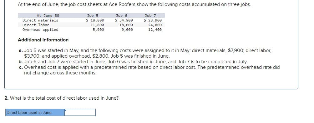 At the end of June, the job cost sheets at Ace Roofers show the following costs accumulated on three jobs.
Job 7
$ 28,900
24,800
12,400
At June 30
Direct materials
Direct labor
Overhead applied
Additional Information
a. Job 5 was started in May, and the following costs were assigned to it in May: direct materials, $7,900; direct labor,
$3,700; and applied overhead, $2,800. Job 5 was finished in June.
Job 5
$ 18,800
11,800
5,900
Job 6
$ 34,900
18,000
9,000
b. Job 6 and Job 7 were started in June; Job 6 was finished in June, and Job 7 is to be completed in July.
c. Overhead cost is applied with a predetermined rate based on direct labor cost. The predetermined overhead rate did
not change across these months.
Direct labor used in June
2. What is the total cost of direct labor used in June?