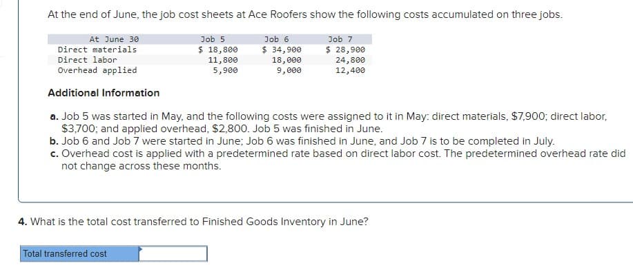 At the end of June, the job cost sheets at Ace Roofers show the following costs accumulated on three jobs.
Job 7
$ 28,900
24,800
12,400
At June 30
Direct materials
Direct labor
Overhead applied
Additional Information
a. Job 5 was started in May, and the following costs were assigned to it in May: direct materials, $7,900; direct labor,
$3,700; and applied overhead, $2,800. Job 5 was finished in June.
b. Job 6 and Job 7 were started in June; Job 6 was finished in June, and Job 7 is to be completed in July.
c. Overhead cost is applied with a predetermined rate based on direct labor cost. The predetermined overhead rate did
not change across these months.
Job 5
$ 18,800
11,800
5,900
Job 6
$ 34,900
18,000
9,000
Total transferred cost
4. What is the total cost transferred to Finished Goods Inventory in June?
