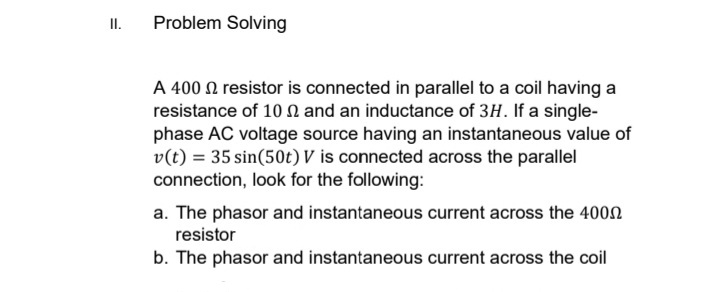 II.
Problem Solving
A 400 resistor is connected in parallel to a coil having a
resistance of 10 and an inductance of 3H. If a single-
phase AC voltage source having an instantaneous value of
v(t) = 35 sin(50t) V is connected across the parallel
connection, look for the following:
a. The phasor and instantaneous current across the 400
resistor
b. The phasor and instantaneous current across the coil