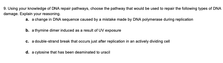 9. Using your knowledge of DNA repair pathways, choose the pathway that would be used to repair the following types of DNA
damage. Explain your reasoning.
a. a change in DNA sequence caused by a mistake made by DNA polymerase during replication
b. a thymine dimer induced as a result of UV exposure
c. a double-strand break that occurs just after replication in an actively dividing cell
d. a cytosine that has been deaminated to uracil
