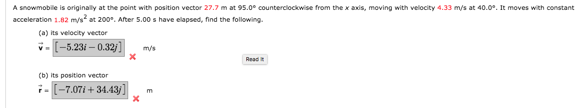 A snowmobile is originally at the point with position vector 27.7 m at 95.0° counterclockwise from the x axis, moving with velocity 4.33 m/s at 40.0°. It moves with constant
acceleration 1.82 m/s at 200°. After 5.00 s have elapsed, find the following.
(a) its velocity vector
V =
[-5.23i – 0.32j]
m/s
Read It
(b) its position vector
-7.07i + 34.43j]
r =
m
